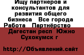 Ищу партнеров и консультантов для развития общего бизнеса - Все города Работа » Партнёрство   . Дагестан респ.,Южно-Сухокумск г.